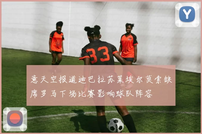 意天空报道迪巴拉苏莱埃尔莫索缺席罗马下场比赛影响球队阵容