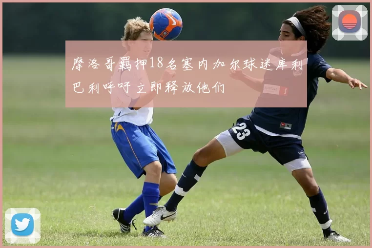 摩洛哥羁押18名塞内加尔球迷库利巴利呼吁立即释放他们