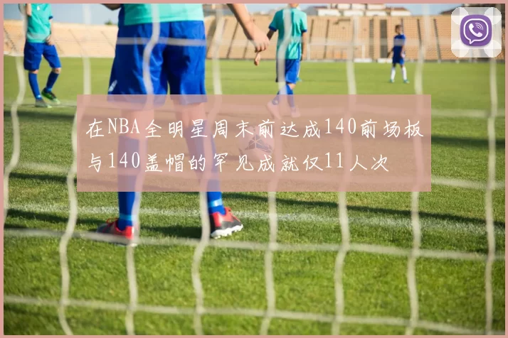 在NBA全明星周末前达成140前场板与140盖帽的罕见成就仅11人次