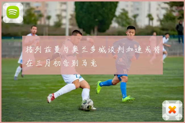格列兹曼与奥兰多城谈判加速或将在三月初告别马竞