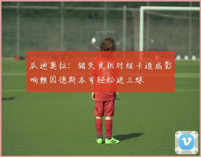 瓜迪奥拉：错失良机对纽卡造成影响赖因德斯本可轻松进三球