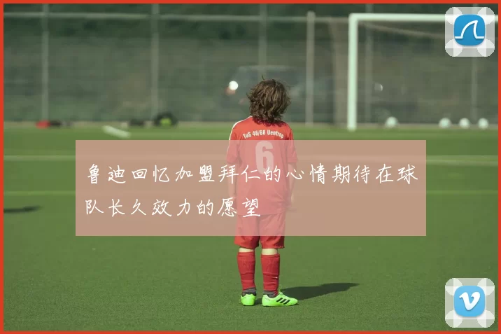鲁迪回忆加盟拜仁的心情期待在球队长久效力的愿望