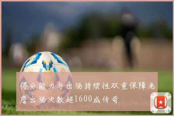 得分能力与出场持续性双重保障老詹出场次数超1600成传奇