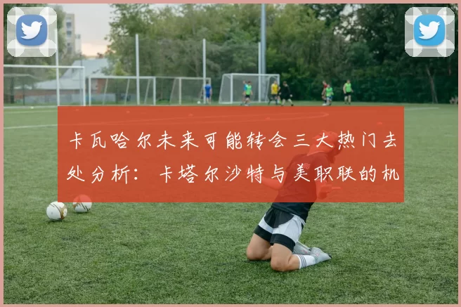 卡瓦哈尔未来可能转会三大热门去处分析：卡塔尔沙特与美职联的机会
