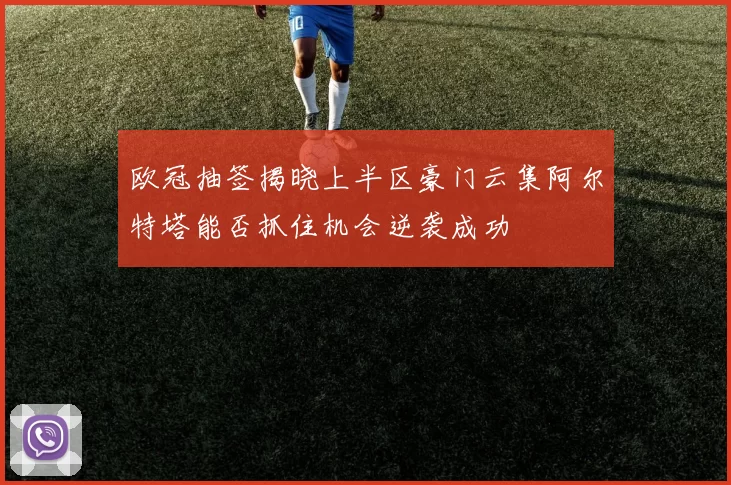 欧冠抽签揭晓上半区豪门云集阿尔特塔能否抓住机会逆袭成功