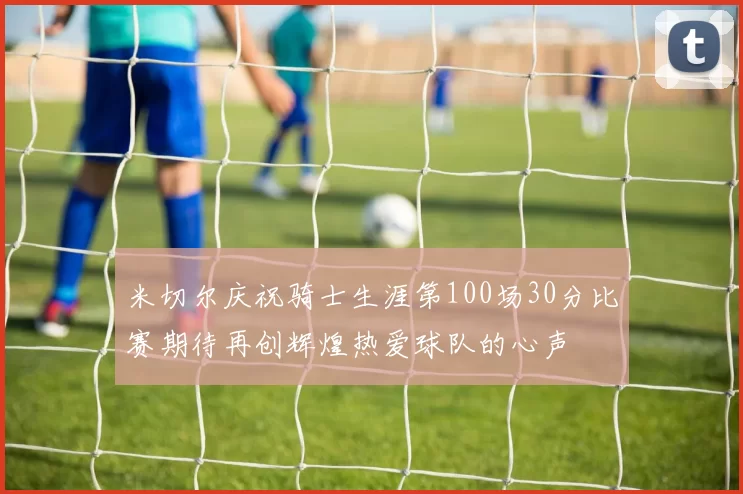 米切尔庆祝骑士生涯第100场30分比赛期待再创辉煌热爱球队的心声