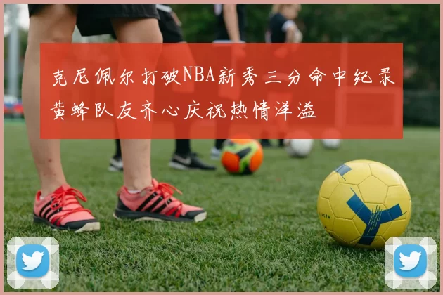 克尼佩尔打破NBA新秀三分命中纪录黄蜂队友齐心庆祝热情洋溢