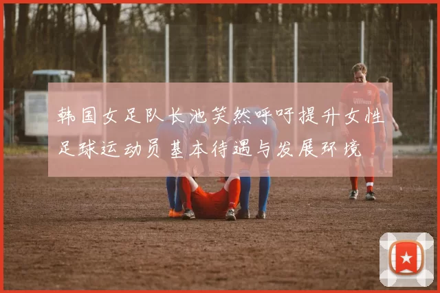 韩国女足队长池笑然呼吁提升女性足球运动员基本待遇与发展环境