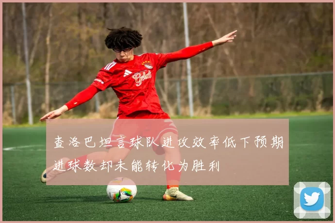 查洛巴坦言球队进攻效率低下预期进球数却未能转化为胜利