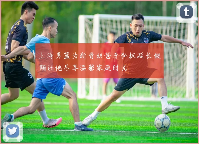 上海男篮为新晋奶爸李弘权延长假期让他尽享温馨家庭时光