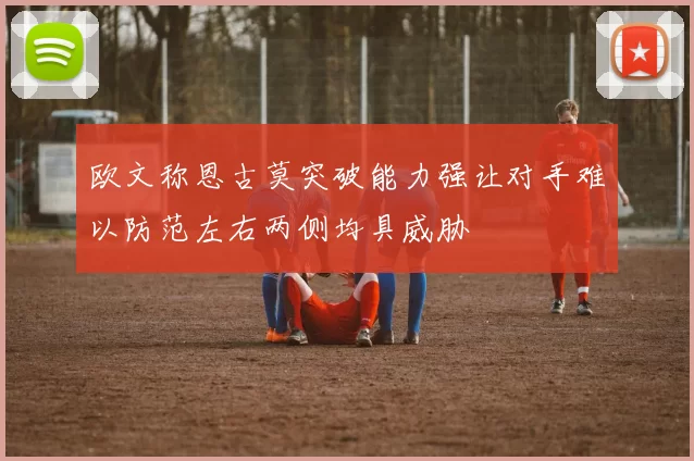 欧文称恩古莫突破能力强让对手难以防范左右两侧均具威胁