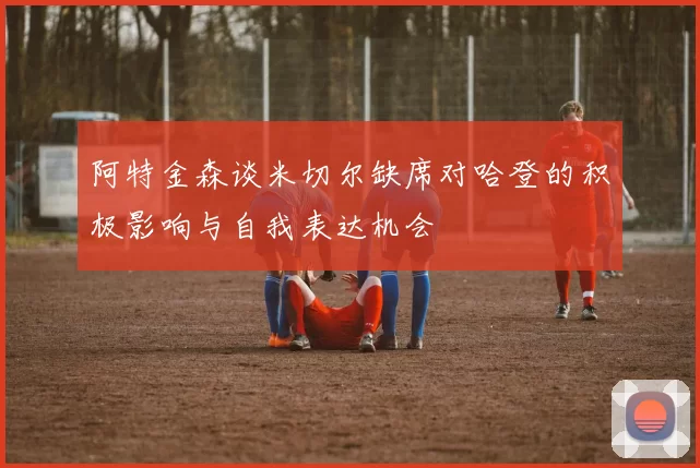 阿特金森谈米切尔缺席对哈登的积极影响与自我表达机会