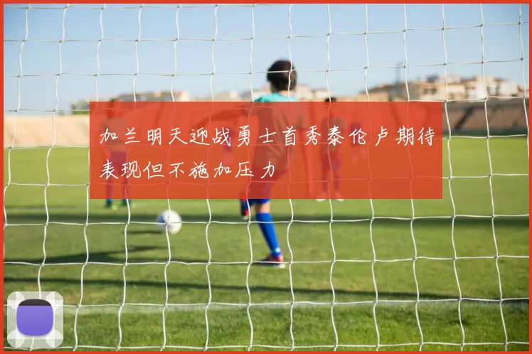 加兰明天迎战勇士首秀泰伦卢期待表现但不施加压力
