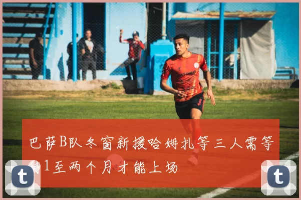 巴萨B队冬窗新援哈姆扎等三人需等待1至两个月才能上场