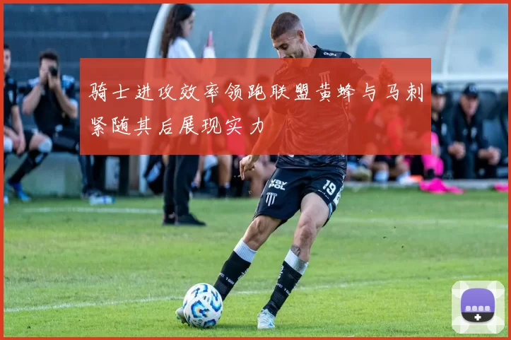 骑士进攻效率领跑联盟黄蜂与马刺紧随其后展现实力