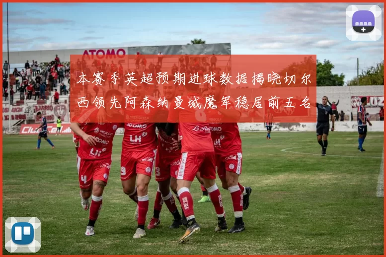 本赛季英超预期进球数据揭晓切尔西领先阿森纳曼城魔军稳居前五名