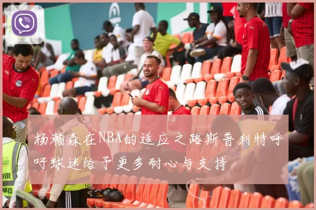 杨瀚森在NBA的适应之路斯普利特呼吁球迷给予更多耐心与支持