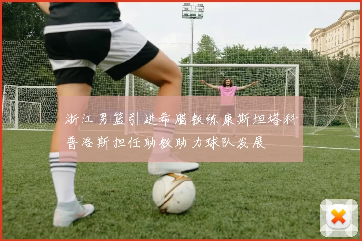 浙江男篮引进希腊教练康斯坦塔科普洛斯担任助教助力球队发展