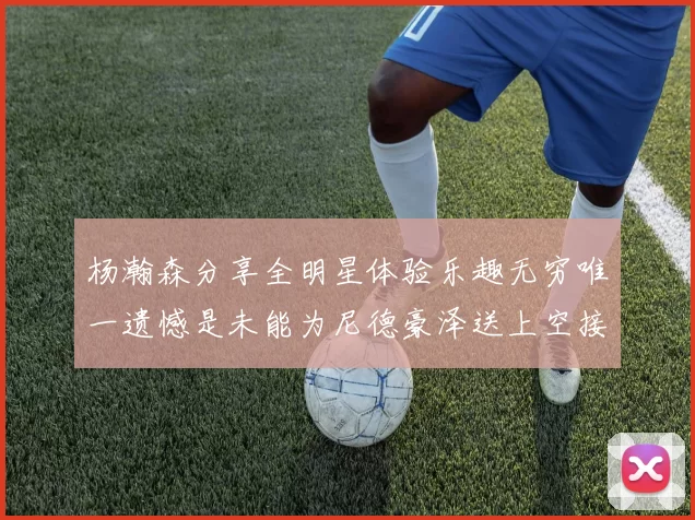 杨瀚森分享全明星体验乐趣无穷唯一遗憾是未能为尼德豪泽送上空接助攻