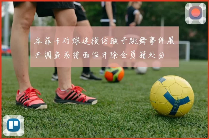 本菲卡对球迷模仿猴子跳舞事件展开调查或将面临开除会员籍处分