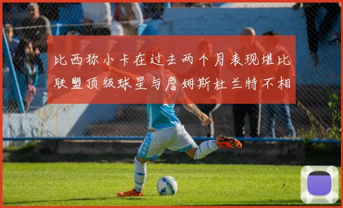 比西称小卡在过去两个月表现堪比联盟顶级球星与詹姆斯杜兰特不相上下