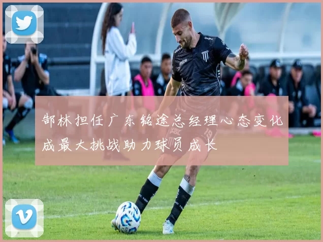 郜林担任广东铭途总经理心态变化成最大挑战助力球员成长