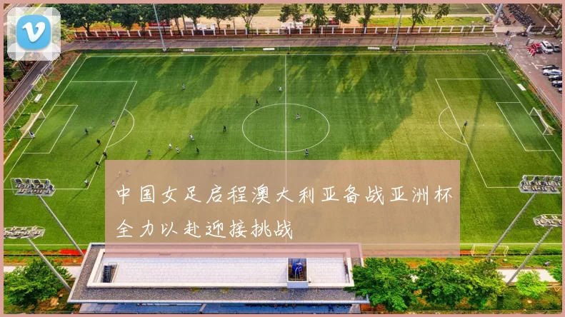 中国女足启程澳大利亚备战亚洲杯全力以赴迎接挑战