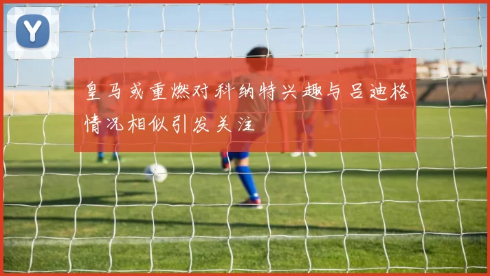 皇马或重燃对科纳特兴趣与吕迪格情况相似引发关注