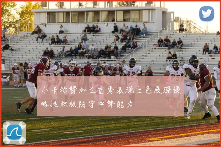 小卡称赞加兰首秀表现出色展现侵略性积极防守中锋能力