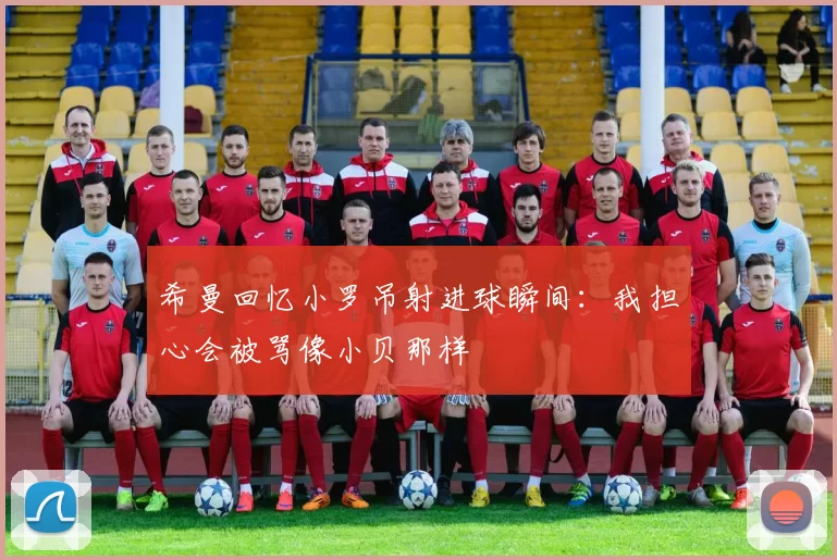 希曼回忆小罗吊射进球瞬间：我担心会被骂像小贝那样