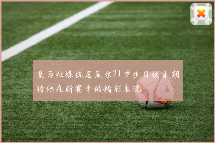 皇马社媒祝居莱尔21岁生日快乐期待他在新赛季的精彩表现