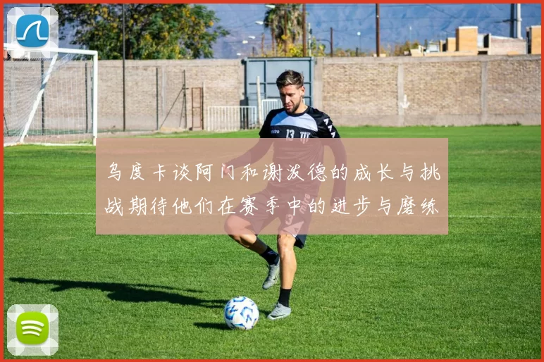 乌度卡谈阿门和谢泼德的成长与挑战期待他们在赛季中的进步与磨练