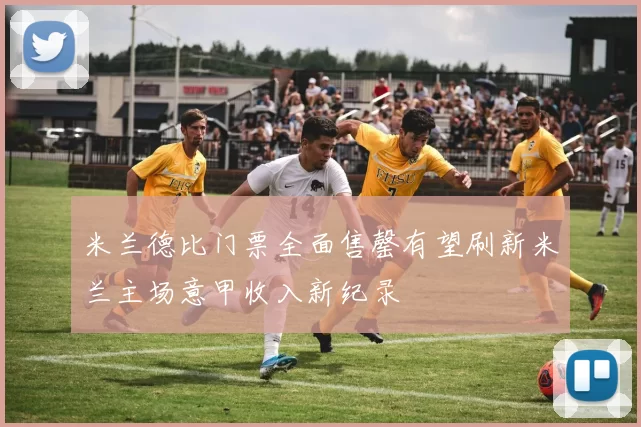 米兰德比门票全面售罄有望刷新米兰主场意甲收入新纪录
